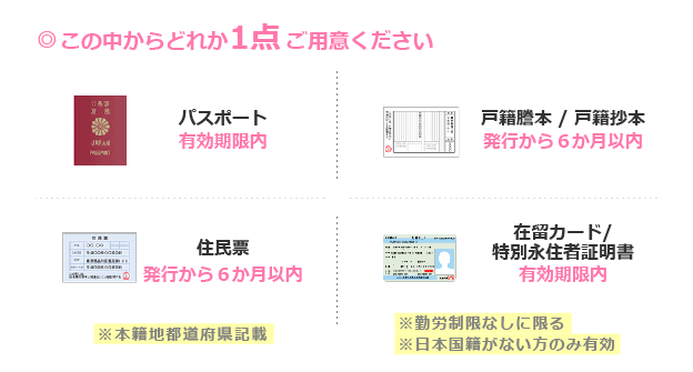 有効期限内の「パスポート」、発行から6ヶ月以内の「戸籍謄本/戸籍抄本」「住民票」、勤労制限なしに限る、日本国籍のない方のみ有効な「在留カード/特別永住者証明書」の中からどれか1点が有効な身分証です。